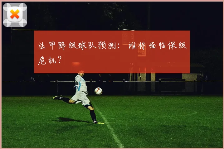 法甲降级球队预测：谁将面临保级危机？