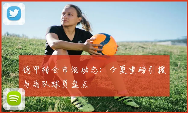 德甲转会市场动态：今夏重磅引援与离队球员盘点