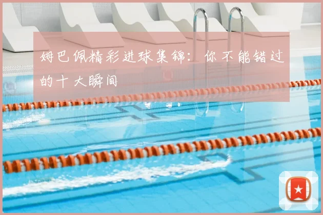 姆巴佩精彩进球集锦：你不能错过的十大瞬间