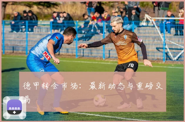 德甲转会市场：最新动态与重磅交易