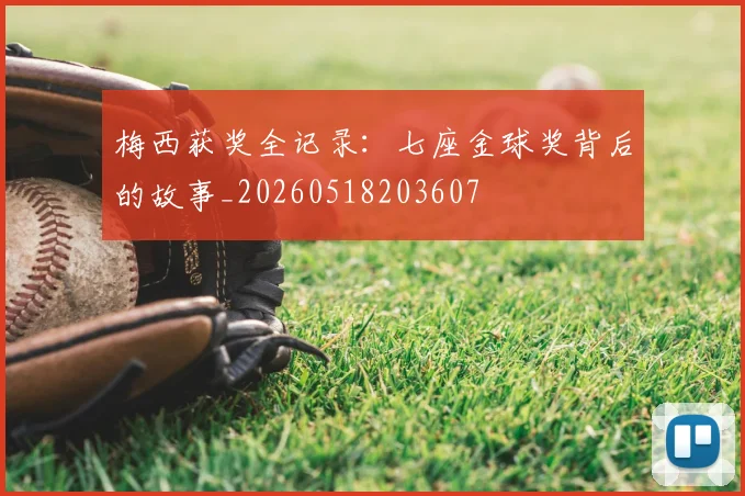 梅西获奖全记录：七座金球奖背后的故事_20260518203607