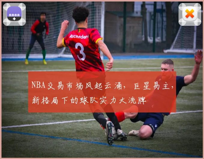 NBA交易市场风起云涌，巨星易主，新格局下的球队实力大洗牌